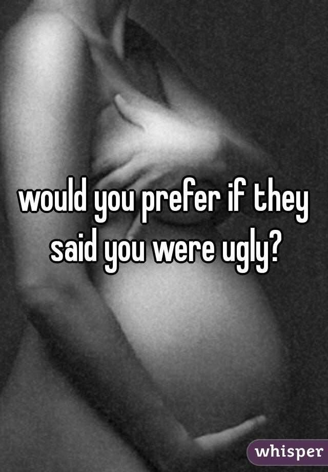 would you prefer if they said you were ugly?