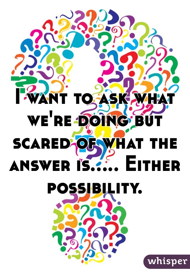 I want to ask what we're doing but scared of what the answer is..... Either possibility. 