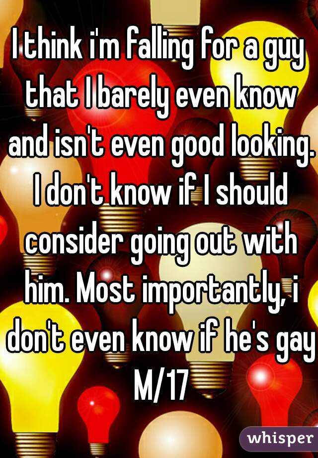 I think i'm falling for a guy that I barely even know and isn't even good looking. I don't know if I should consider going out with him. Most importantly, i don't even know if he's gay M/17