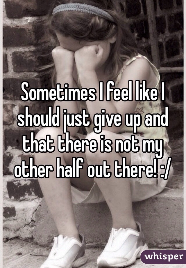 Sometimes I feel like I should just give up and that there is not my other half out there! :/ 