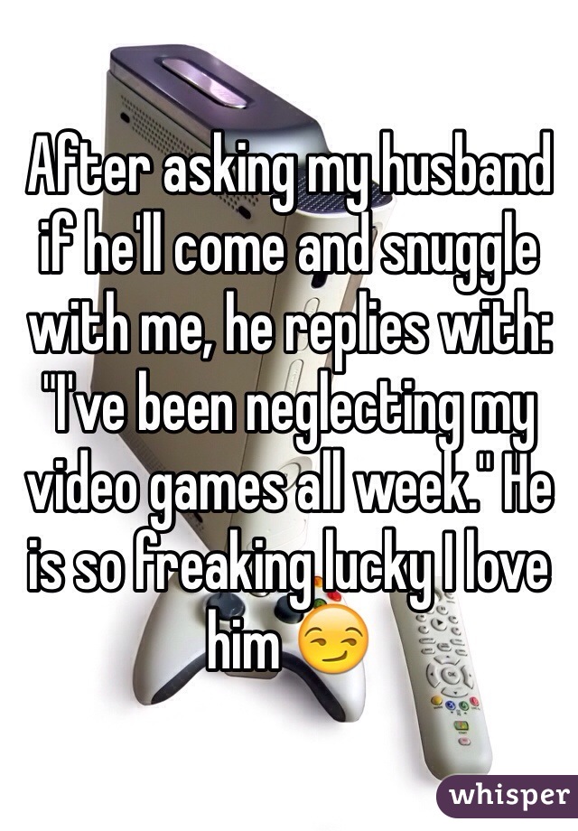 After asking my husband if he'll come and snuggle with me, he replies with: "I've been neglecting my video games all week." He is so freaking lucky I love him 😏