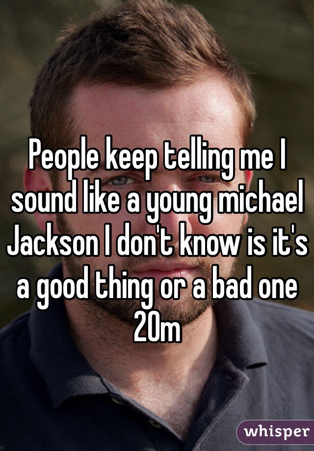 People keep telling me I 
sound like a young michael Jackson I don't know is it's a good thing or a bad one 20m
