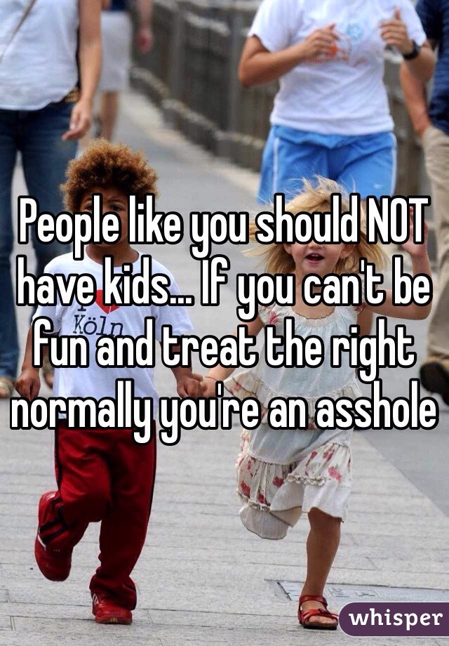 People like you should NOT have kids... If you can't be fun and treat the right normally you're an asshole