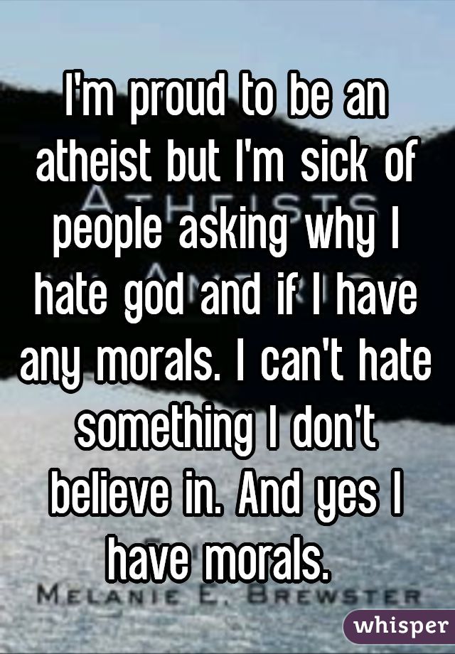 I'm proud to be an atheist but I'm sick of people asking why I hate god and if I have any morals. I can't hate something I don't believe in. And yes I have morals. 