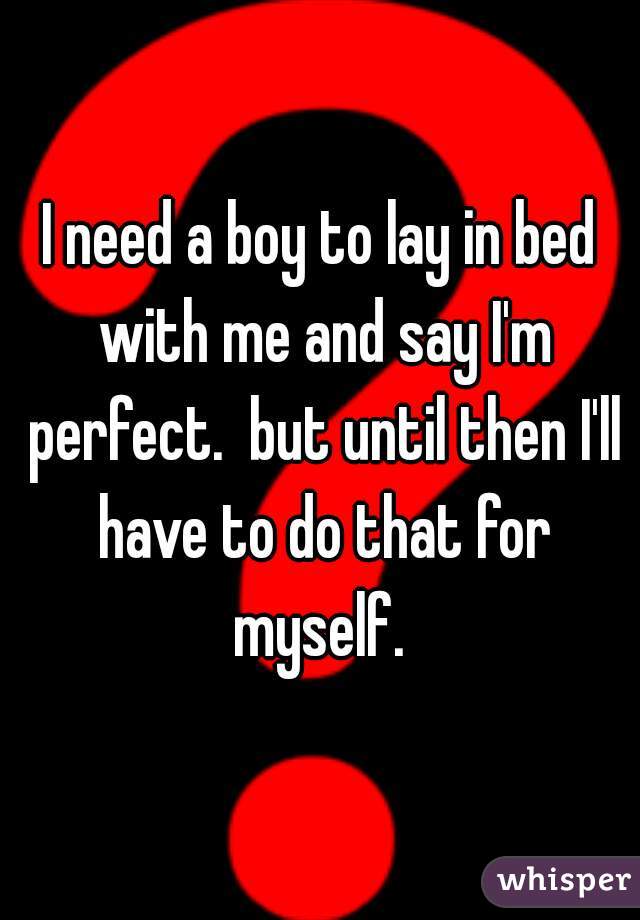 I need a boy to lay in bed with me and say I'm perfect.  but until then I'll have to do that for myself. 