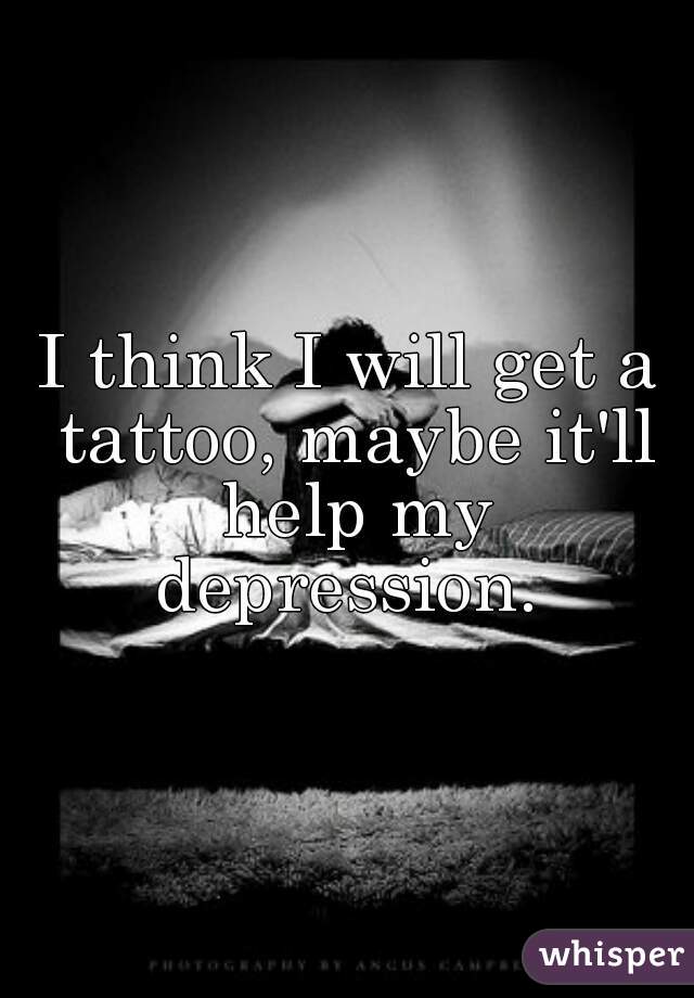 I think I will get a tattoo, maybe it'll help my depression. 