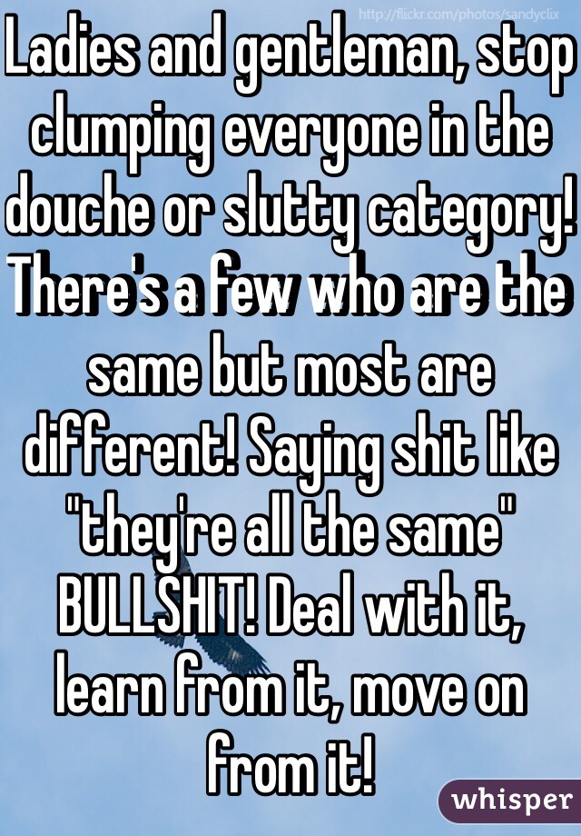 Ladies and gentleman, stop clumping everyone in the douche or slutty category! There's a few who are the same but most are different! Saying shit like "they're all the same" BULLSHIT! Deal with it, learn from it, move on from it!