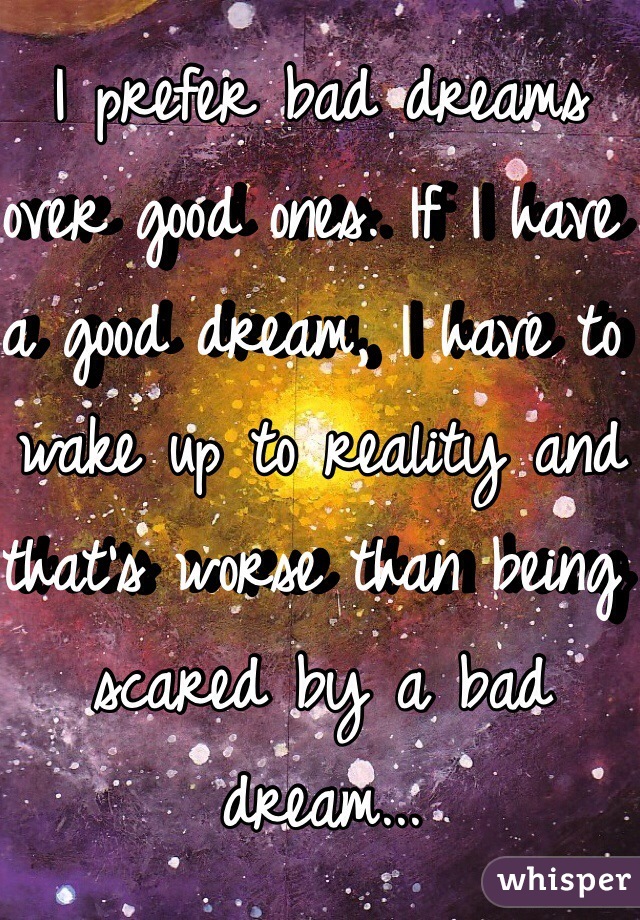 I prefer bad dreams over good ones. If I have a good dream, I have to wake up to reality and that's worse than being scared by a bad dream...