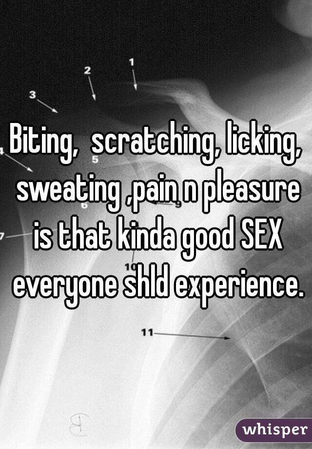 Biting,  scratching, licking, sweating ,pain n pleasure is that kinda good SEX everyone shld experience.