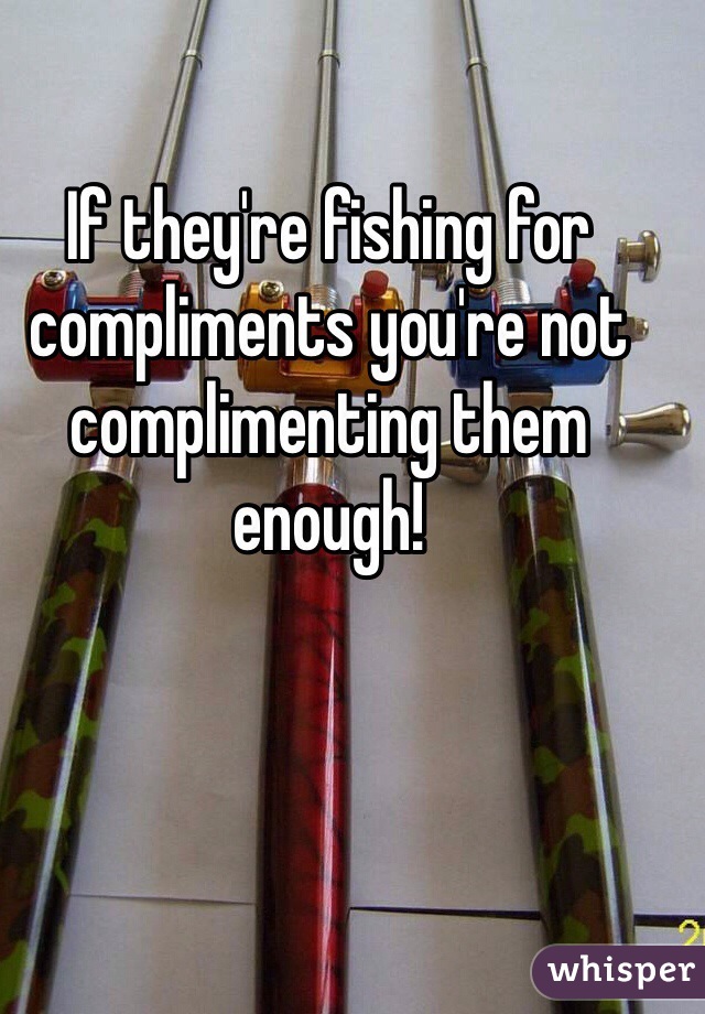 If they're fishing for compliments you're not complimenting them enough!