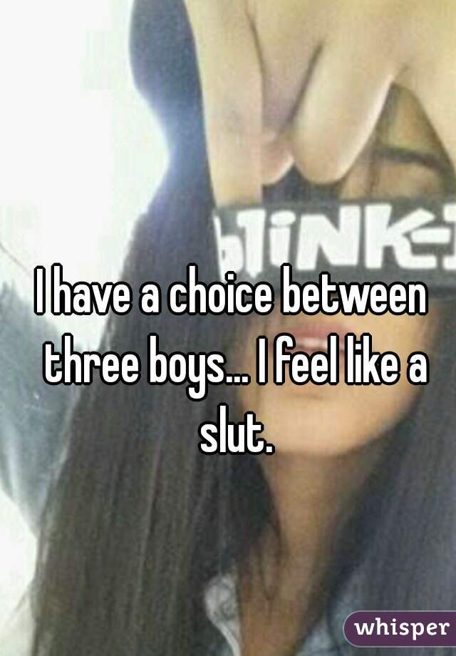 I have a choice between three boys... I feel like a slut.
