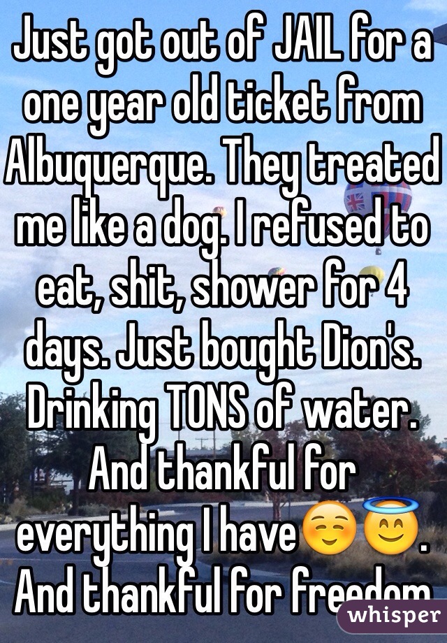 Just got out of JAIL for a one year old ticket from Albuquerque. They treated me like a dog. I refused to eat, shit, shower for 4 days. Just bought Dion's. Drinking TONS of water. And thankful for everything I have☺️😇. And thankful for freedom