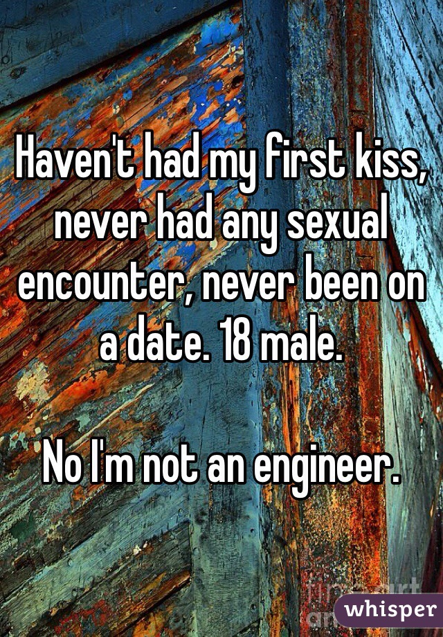 Haven't had my first kiss, never had any sexual encounter, never been on a date. 18 male.

No I'm not an engineer.