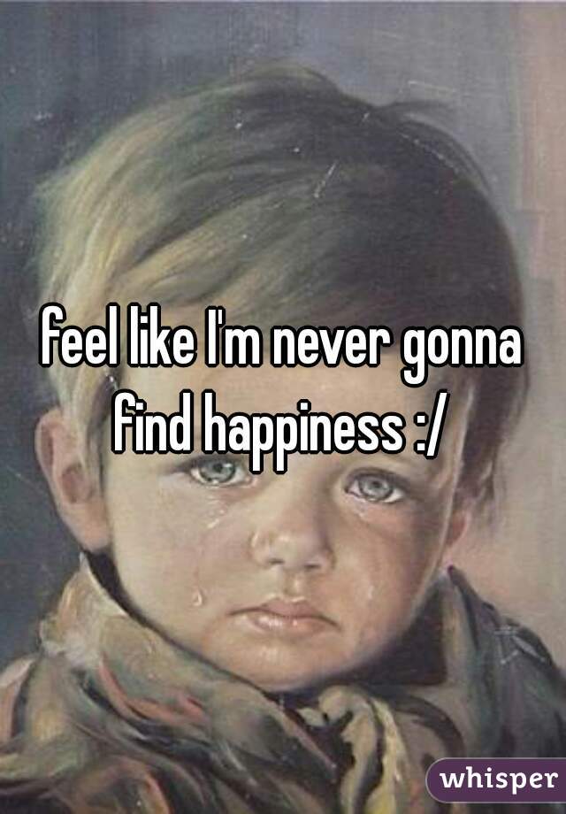 feel like I'm never gonna find happiness :/ 