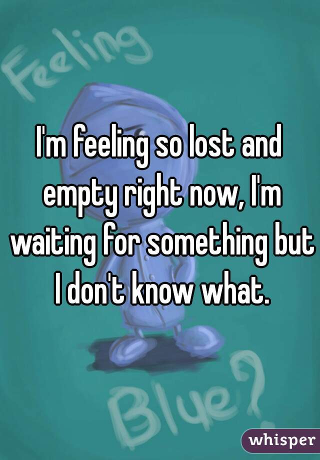 I'm feeling so lost and empty right now, I'm waiting for something but I don't know what.