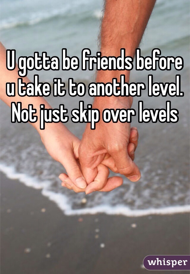 U gotta be friends before u take it to another level. Not just skip over levels
