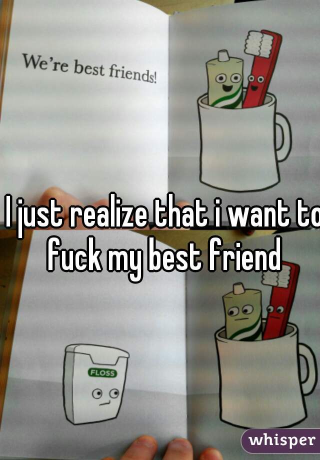 I just realize that i want to fuck my best friend 
