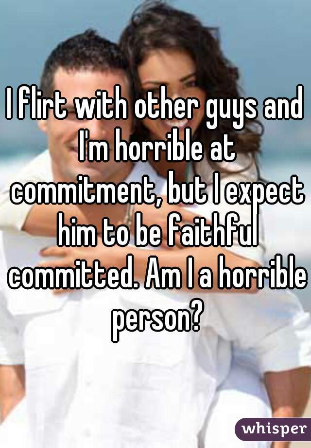 I flirt with other guys and I'm horrible at commitment, but I expect him to be faithful committed. Am I a horrible person?
