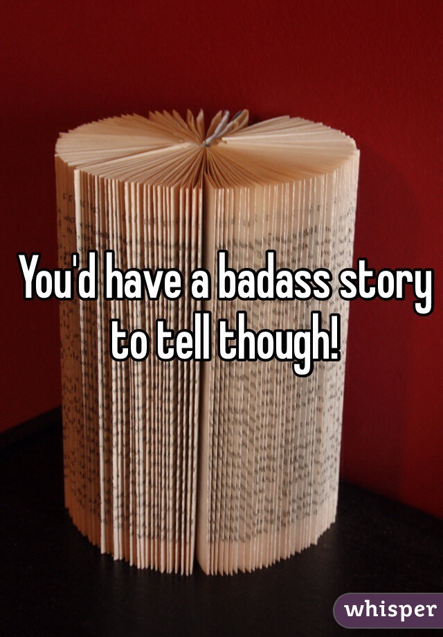 You'd have a badass story to tell though!
