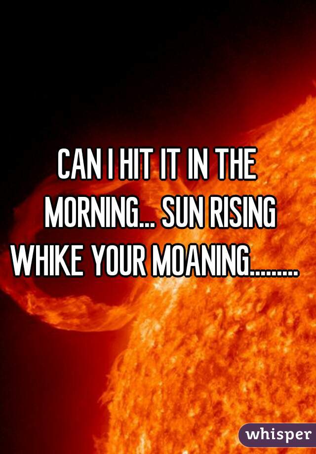 CAN I HIT IT IN THE MORNING... SUN RISING WHIKE YOUR MOANING.........  