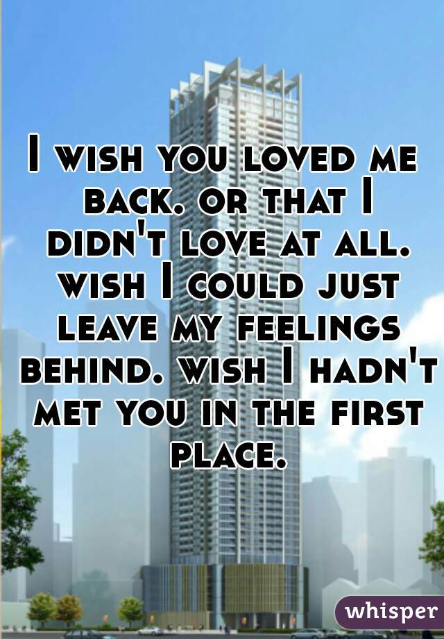 I wish you loved me back. or that I didn't love at all. wish I could just leave my feelings behind. wish I hadn't met you in the first place.