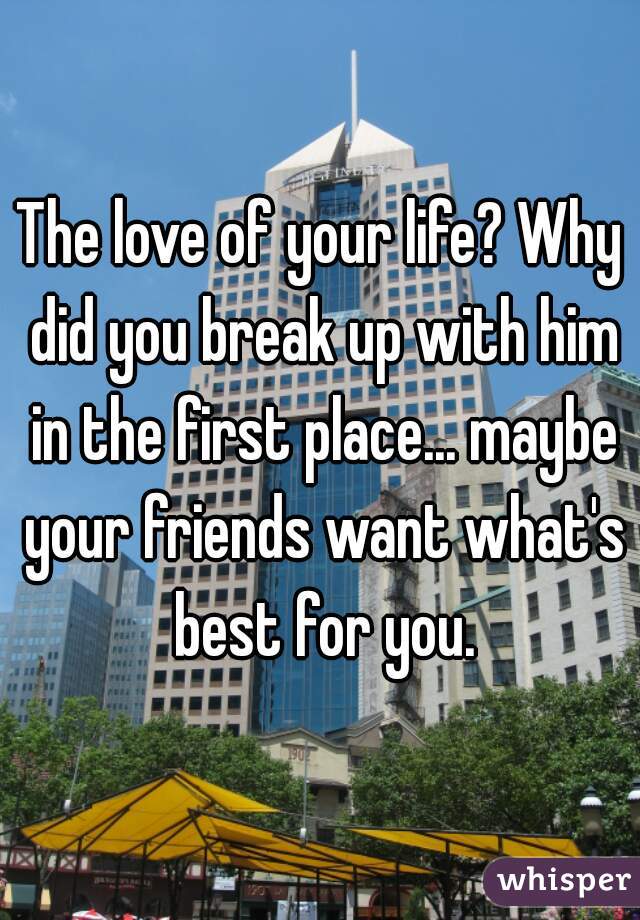 The love of your life? Why did you break up with him in the first place... maybe your friends want what's best for you.