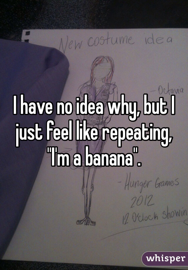 I have no idea why, but I just feel like repeating, "I'm a banana".