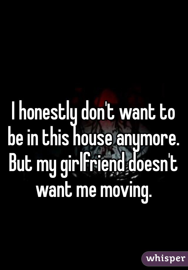 I honestly don't want to be in this house anymore. But my girlfriend doesn't want me moving.