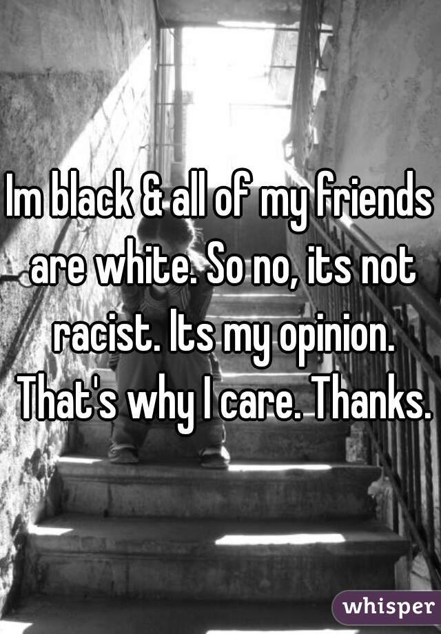 Im black & all of my friends are white. So no, its not racist. Its my opinion. That's why I care. Thanks.