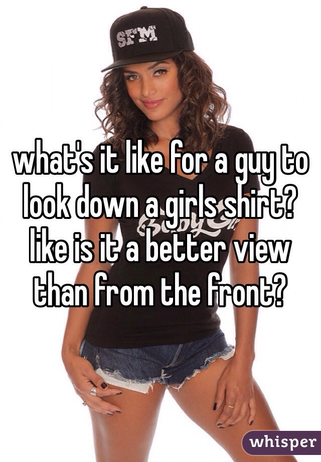 what's it like for a guy to look down a girls shirt? like is it a better view than from the front?