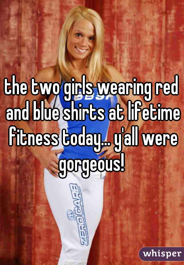 the two girls wearing red and blue shirts at lifetime fitness today... y'all were gorgeous! 