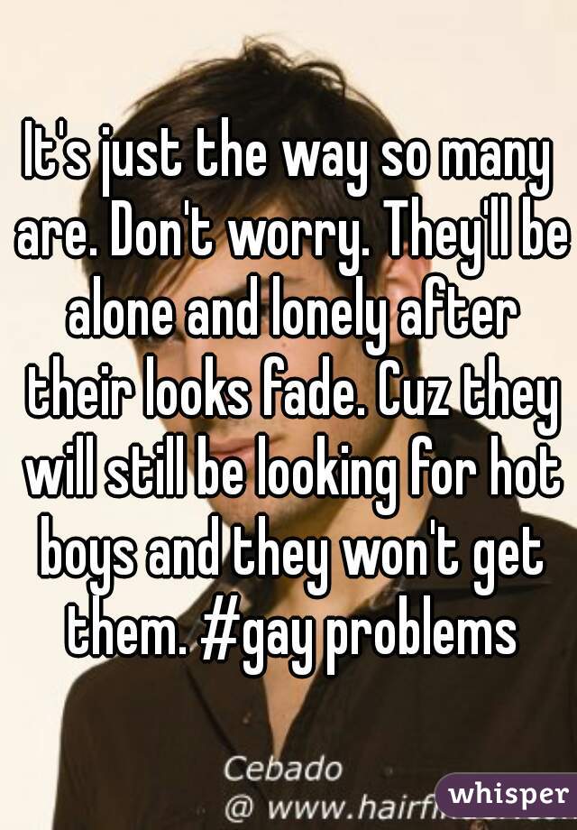 It's just the way so many are. Don't worry. They'll be alone and lonely after their looks fade. Cuz they will still be looking for hot boys and they won't get them. #gay problems