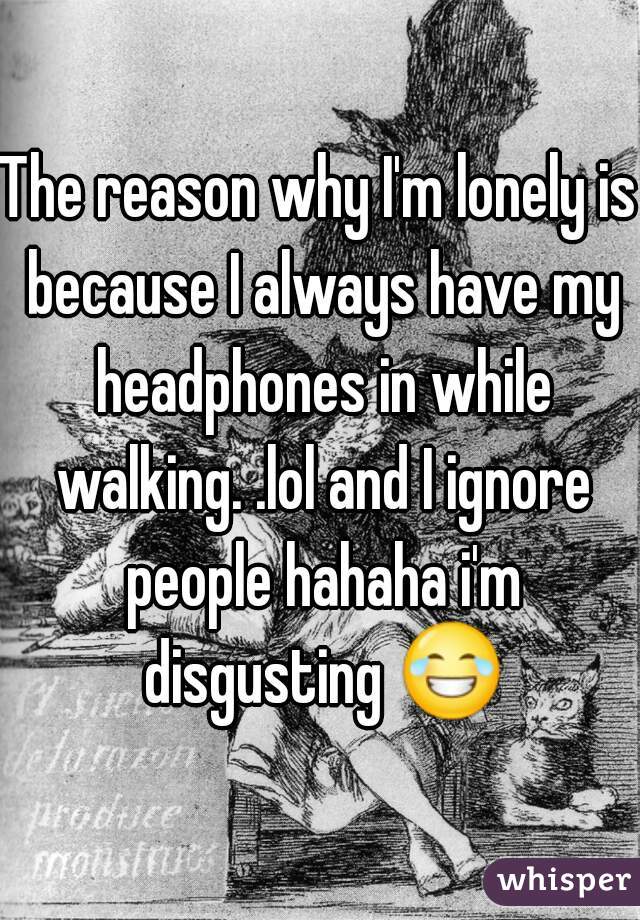 The reason why I'm lonely is because I always have my headphones in while walking. .lol and I ignore people hahaha i'm disgusting 😂 