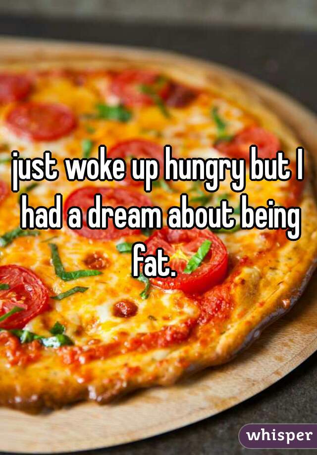 just woke up hungry but I had a dream about being fat.  