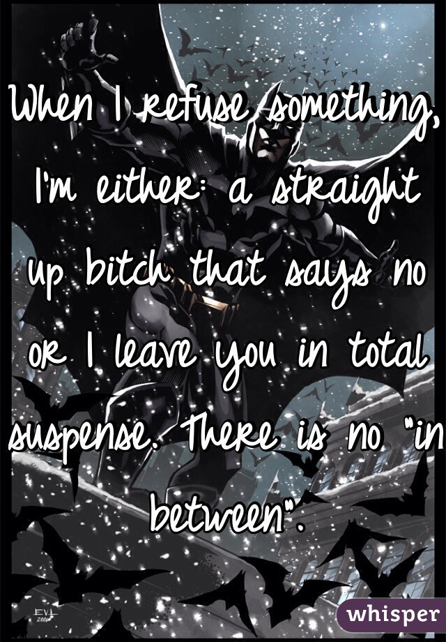 When I refuse something, I'm either: a straight up bitch that says no or I leave you in total suspense. There is no "in between". 
