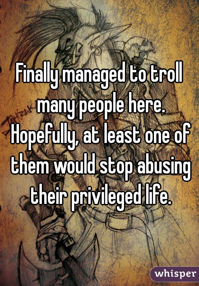 Finally managed to troll many people here. Hopefully, at least one of them would stop abusing their privileged life.