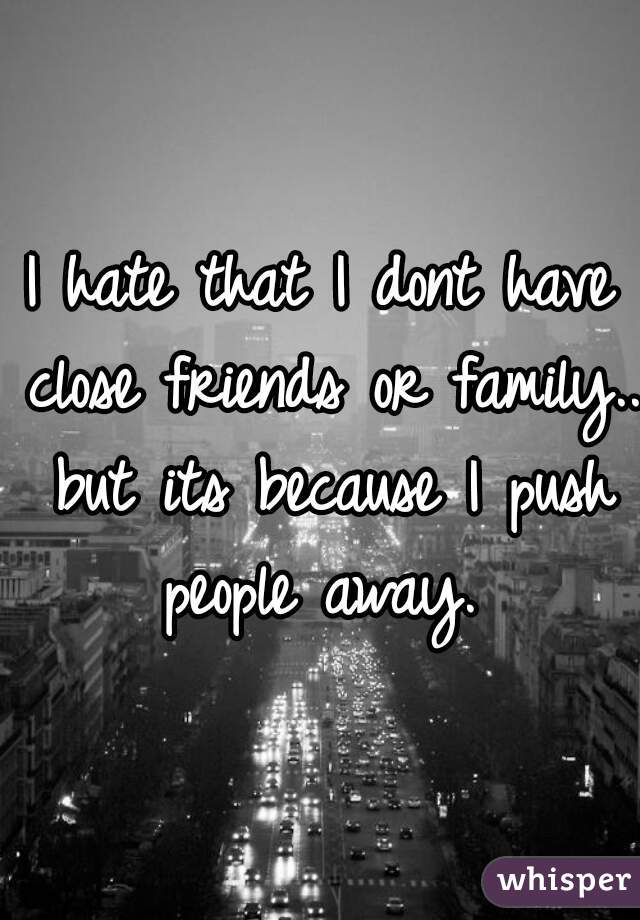 I hate that I dont have close friends or family.. but its because I push people away. 