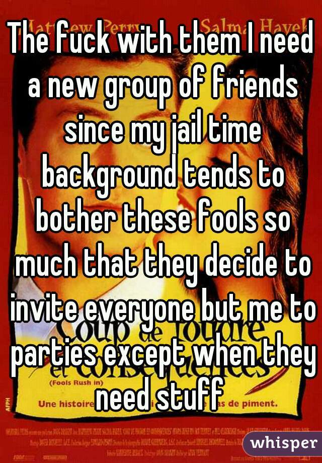 The fuck with them I need a new group of friends since my jail time background tends to bother these fools so much that they decide to invite everyone but me to parties except when they need stuff 