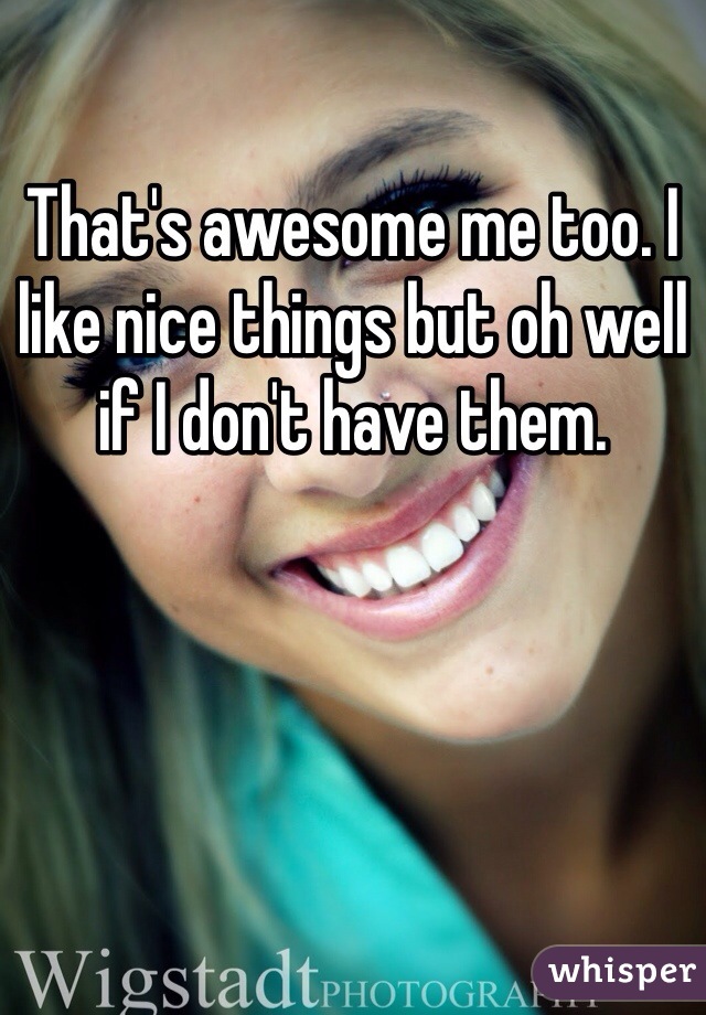 That's awesome me too. I like nice things but oh well if I don't have them. 