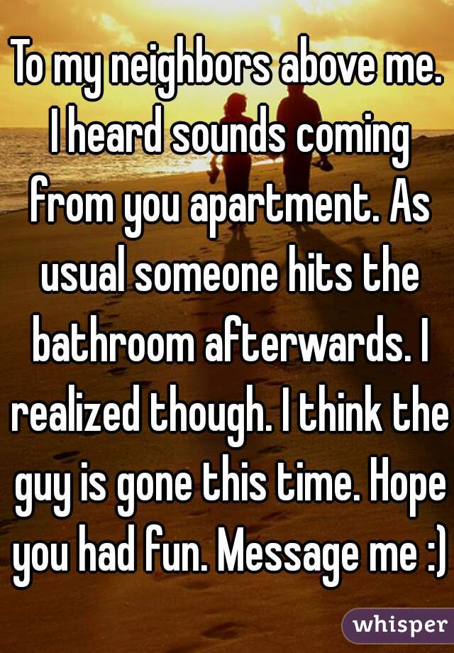 To my neighbors above me. I heard sounds coming from you apartment. As usual someone hits the bathroom afterwards. I realized though. I think the guy is gone this time. Hope you had fun. Message me :)