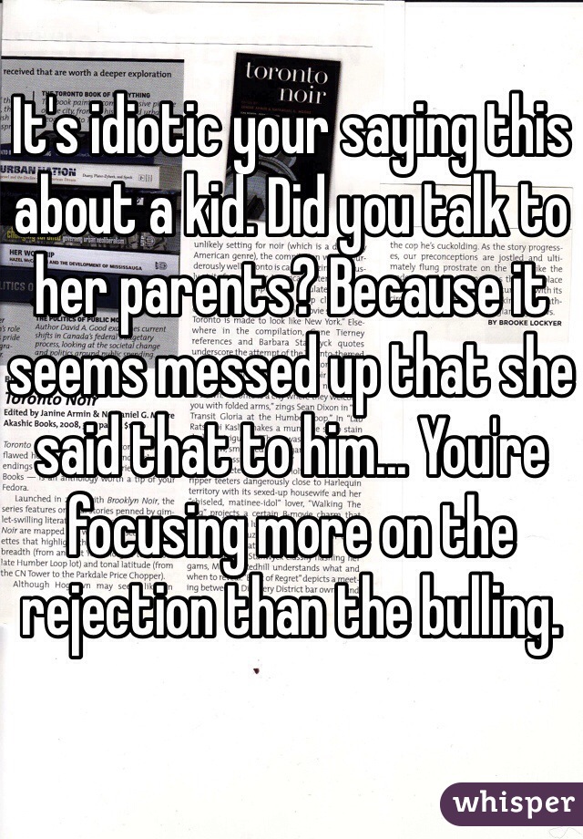 It's idiotic your saying this about a kid. Did you talk to her parents? Because it seems messed up that she said that to him... You're focusing more on the rejection than the bulling. 