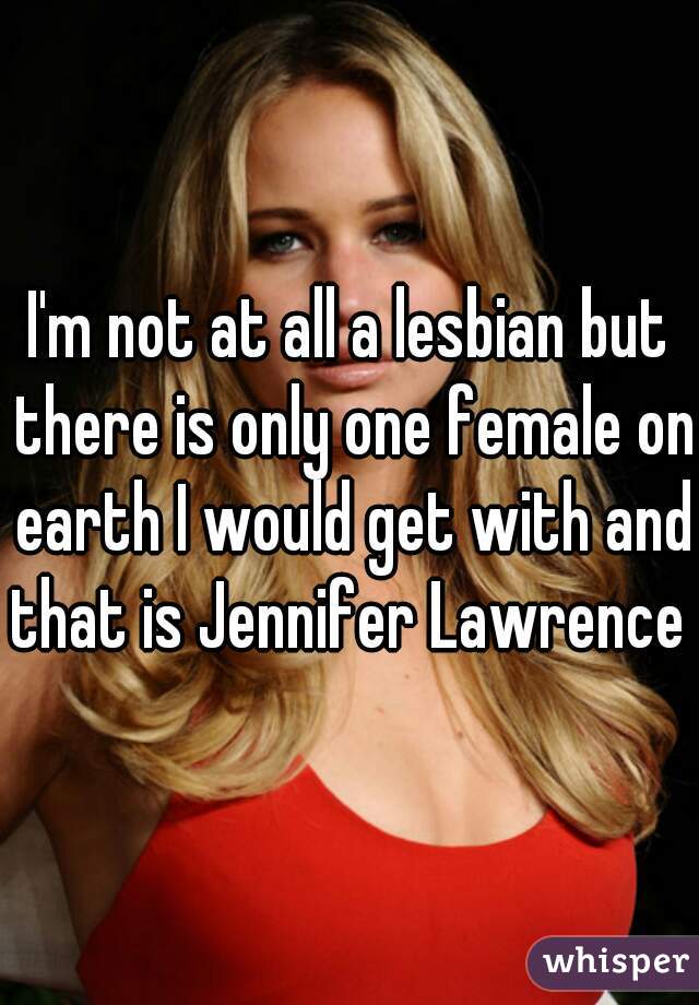 I'm not at all a lesbian but there is only one female on earth I would get with and that is Jennifer Lawrence 