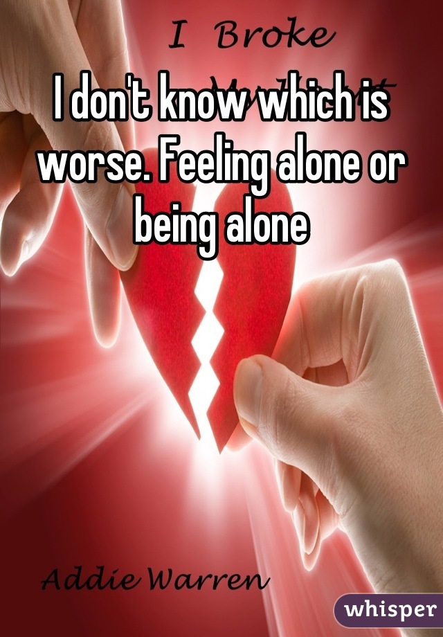 I don't know which is worse. Feeling alone or being alone