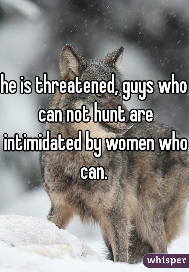 he is threatened, guys who can not hunt are intimidated by women who can. 