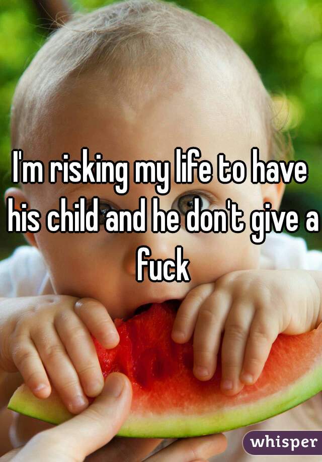 I'm risking my life to have his child and he don't give a fuck