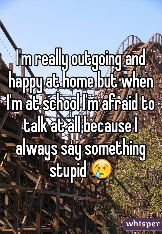 I'm really outgoing and happy at home but when I'm at school I'm afraid to talk at all because I always say something stupid 😢