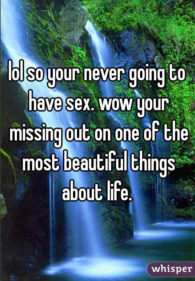lol so your never going to have sex. wow your missing out on one of the most beautiful things about life. 