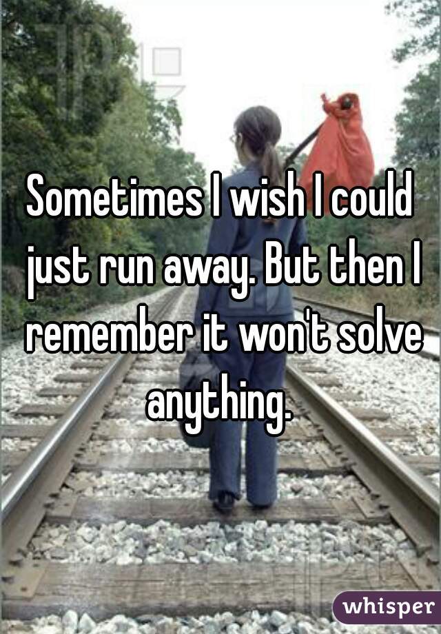 Sometimes I wish I could just run away. But then I remember it won't solve anything. 