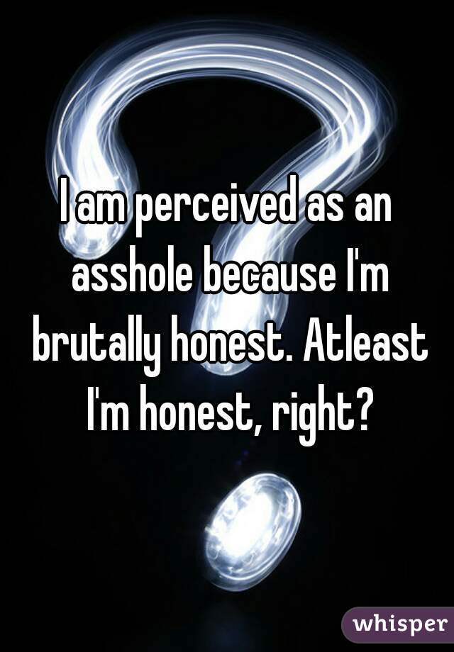 I am perceived as an asshole because I'm brutally honest. Atleast I'm honest, right?