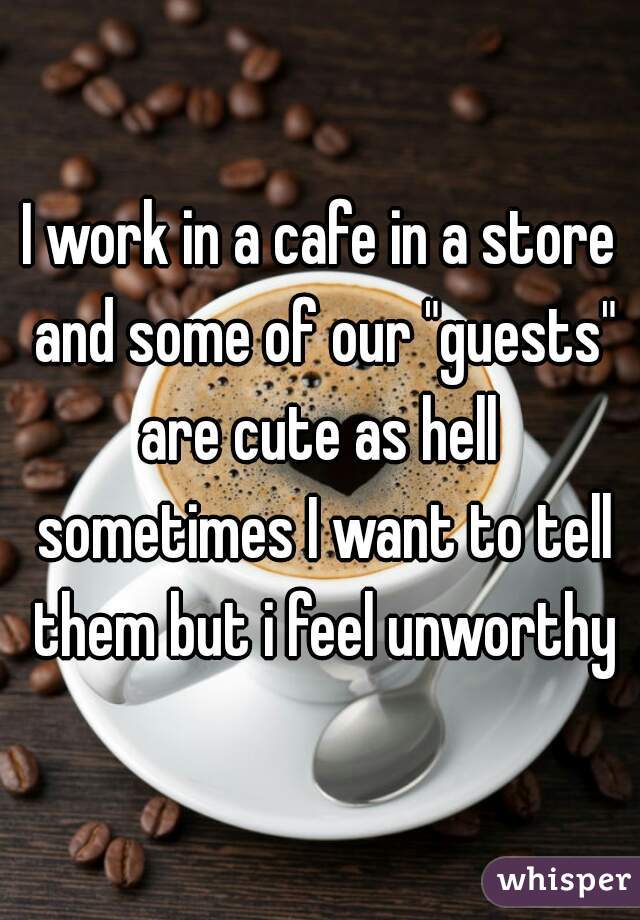 I work in a cafe in a store and some of our "guests" are cute as hell  sometimes I want to tell them but i feel unworthy